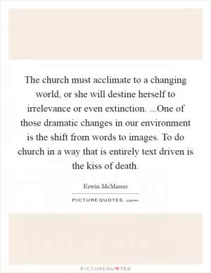The church must acclimate to a changing world, or she will destine herself to irrelevance or even extinction. ...One of those dramatic changes in our environment is the shift from words to images. To do church in a way that is entirely text driven is the kiss of death Picture Quote #1