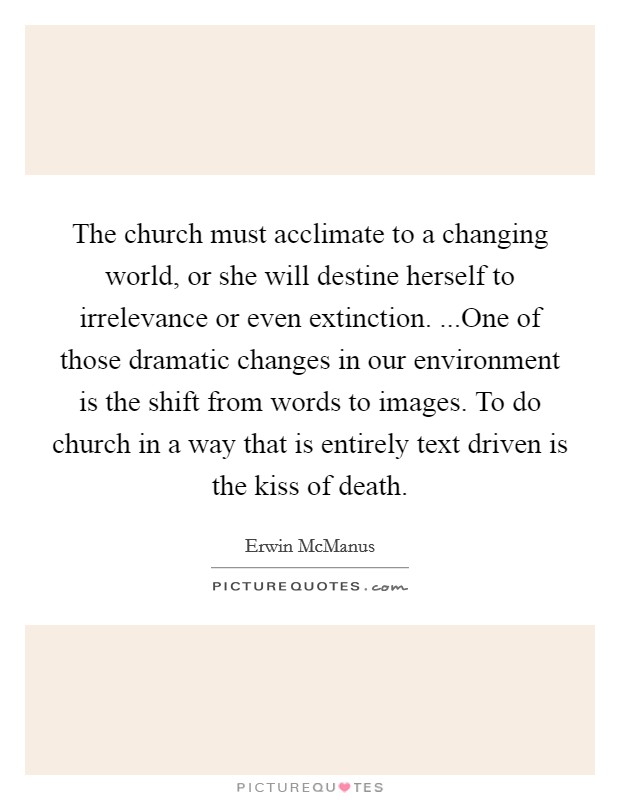 The church must acclimate to a changing world, or she will destine herself to irrelevance or even extinction. ...One of those dramatic changes in our environment is the shift from words to images. To do church in a way that is entirely text driven is the kiss of death. Picture Quote #1