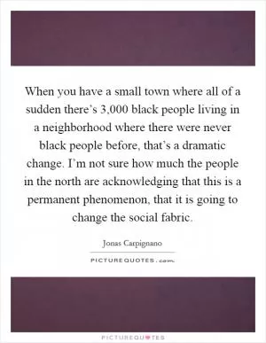 When you have a small town where all of a sudden there’s 3,000 black people living in a neighborhood where there were never black people before, that’s a dramatic change. I’m not sure how much the people in the north are acknowledging that this is a permanent phenomenon, that it is going to change the social fabric Picture Quote #1
