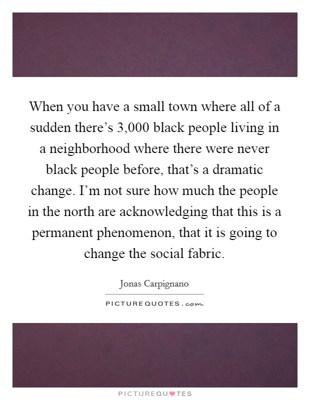 When you have a small town where all of a sudden there's 3,000 black people living in a neighborhood where there were never black people before, that's a dramatic change. I'm not sure how much the people in the north are acknowledging that this is a permanent phenomenon, that it is going to change the social fabric. Picture Quote #1