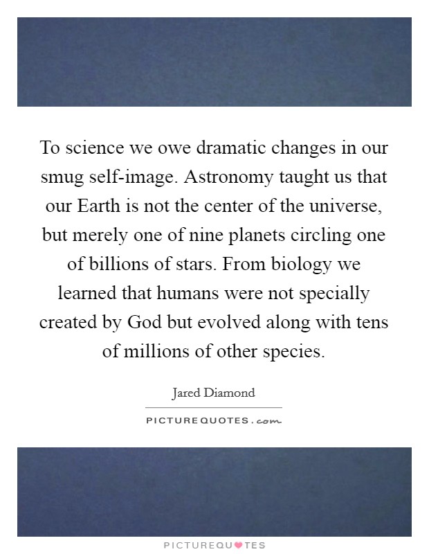 To science we owe dramatic changes in our smug self-image. Astronomy taught us that our Earth is not the center of the universe, but merely one of nine planets circling one of billions of stars. From biology we learned that humans were not specially created by God but evolved along with tens of millions of other species. Picture Quote #1