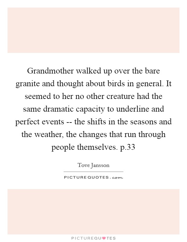 Grandmother walked up over the bare granite and thought about birds in general. It seemed to her no other creature had the same dramatic capacity to underline and perfect events -- the shifts in the seasons and the weather, the changes that run through people themselves. p.33 Picture Quote #1
