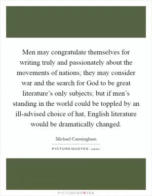 Men may congratulate themselves for writing truly and passionately about the movements of nations; they may consider war and the search for God to be great literature’s only subjects; but if men’s standing in the world could be toppled by an ill-advised choice of hat, English literature would be dramatically changed Picture Quote #1