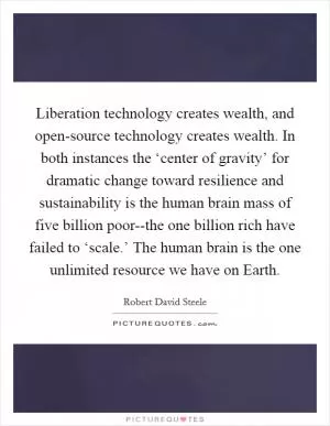 Liberation technology creates wealth, and open-source technology creates wealth. In both instances the ‘center of gravity’ for dramatic change toward resilience and sustainability is the human brain mass of five billion poor--the one billion rich have failed to ‘scale.’ The human brain is the one unlimited resource we have on Earth Picture Quote #1