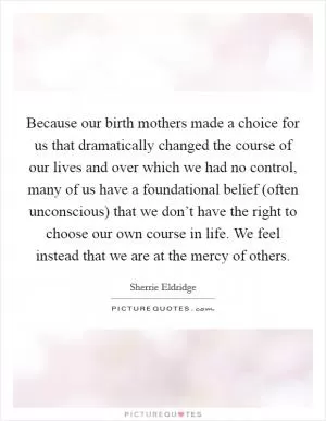 Because our birth mothers made a choice for us that dramatically changed the course of our lives and over which we had no control, many of us have a foundational belief (often unconscious) that we don’t have the right to choose our own course in life. We feel instead that we are at the mercy of others Picture Quote #1