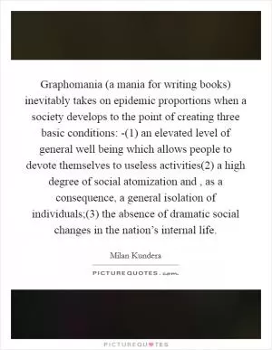Graphomania (a mania for writing books) inevitably takes on epidemic proportions when a society develops to the point of creating three basic conditions: -(1) an elevated level of general well being which allows people to devote themselves to useless activities(2) a high degree of social atomization and , as a consequence, a general isolation of individuals;(3) the absence of dramatic social changes in the nation’s internal life Picture Quote #1