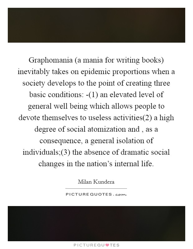Graphomania (a mania for writing books) inevitably takes on epidemic proportions when a society develops to the point of creating three basic conditions: -(1) an elevated level of general well being which allows people to devote themselves to useless activities(2) a high degree of social atomization and , as a consequence, a general isolation of individuals;(3) the absence of dramatic social changes in the nation's internal life. Picture Quote #1