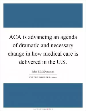 ACA is advancing an agenda of dramatic and necessary change in how medical care is delivered in the U.S Picture Quote #1