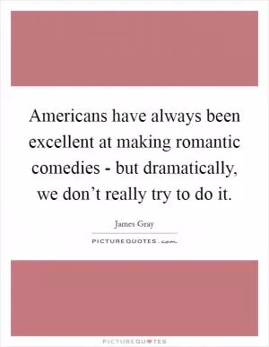 Americans have always been excellent at making romantic comedies - but dramatically, we don’t really try to do it Picture Quote #1