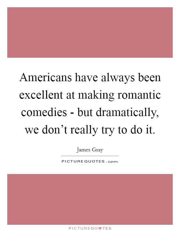 Americans have always been excellent at making romantic comedies - but dramatically, we don't really try to do it. Picture Quote #1