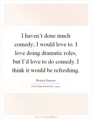 I haven’t done much comedy; I would love to. I love doing dramatic roles, but I’d love to do comedy. I think it would be refreshing Picture Quote #1
