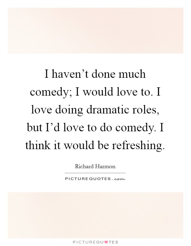 I haven't done much comedy; I would love to. I love doing dramatic roles, but I'd love to do comedy. I think it would be refreshing. Picture Quote #1