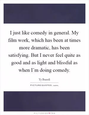 I just like comedy in general. My film work, which has been at times more dramatic, has been satisfying. But I never feel quite as good and as light and blissful as when I’m doing comedy Picture Quote #1
