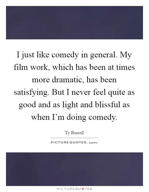 I just like comedy in general. My film work, which has been at times more dramatic, has been satisfying. But I never feel quite as good and as light and blissful as when I'm doing comedy. Picture Quote #1