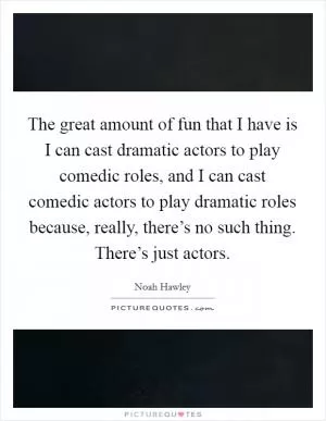 The great amount of fun that I have is I can cast dramatic actors to play comedic roles, and I can cast comedic actors to play dramatic roles because, really, there’s no such thing. There’s just actors Picture Quote #1