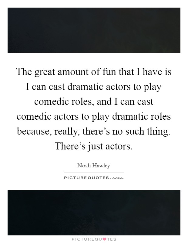 The great amount of fun that I have is I can cast dramatic actors to play comedic roles, and I can cast comedic actors to play dramatic roles because, really, there's no such thing. There's just actors. Picture Quote #1