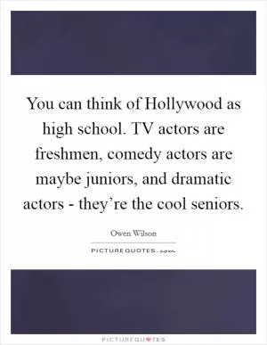 You can think of Hollywood as high school. TV actors are freshmen, comedy actors are maybe juniors, and dramatic actors - they’re the cool seniors Picture Quote #1