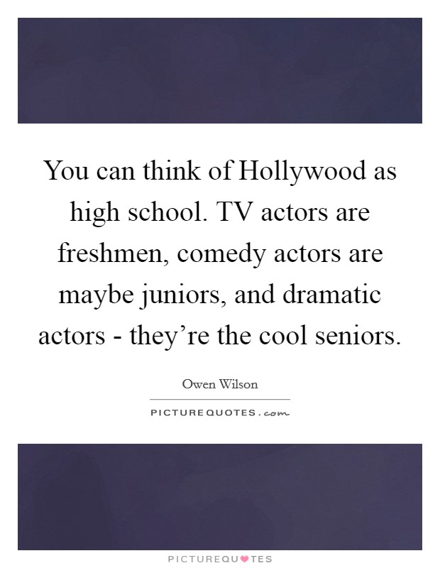 You can think of Hollywood as high school. TV actors are freshmen, comedy actors are maybe juniors, and dramatic actors - they're the cool seniors. Picture Quote #1