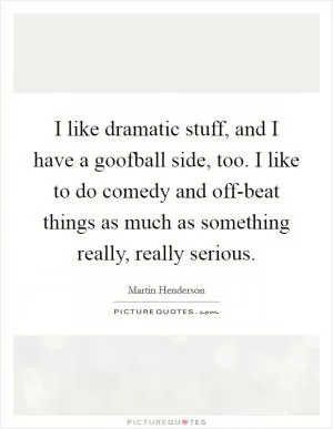 I like dramatic stuff, and I have a goofball side, too. I like to do comedy and off-beat things as much as something really, really serious Picture Quote #1