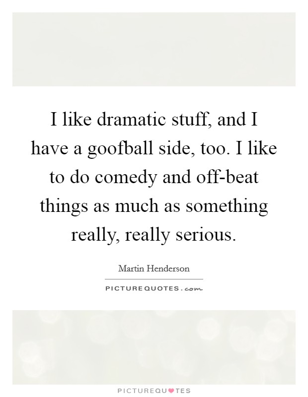 I like dramatic stuff, and I have a goofball side, too. I like to do comedy and off-beat things as much as something really, really serious. Picture Quote #1
