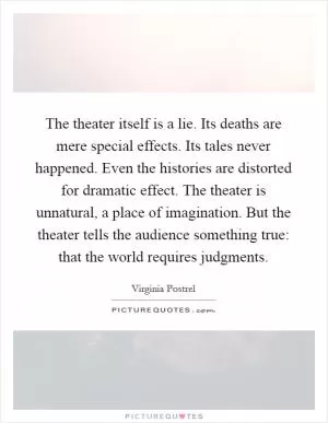 The theater itself is a lie. Its deaths are mere special effects. Its tales never happened. Even the histories are distorted for dramatic effect. The theater is unnatural, a place of imagination. But the theater tells the audience something true: that the world requires judgments Picture Quote #1