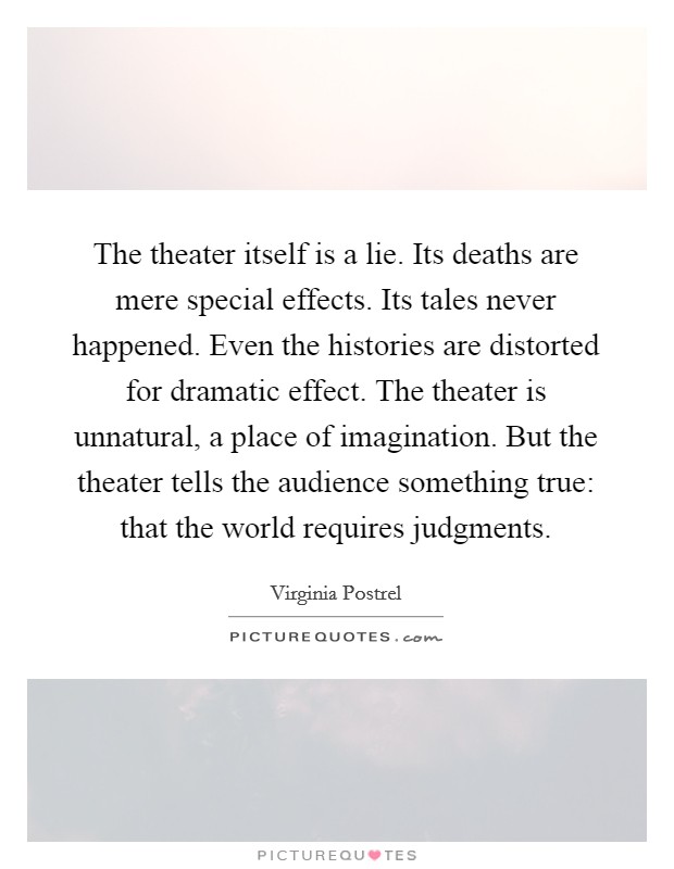 The theater itself is a lie. Its deaths are mere special effects. Its tales never happened. Even the histories are distorted for dramatic effect. The theater is unnatural, a place of imagination. But the theater tells the audience something true: that the world requires judgments. Picture Quote #1