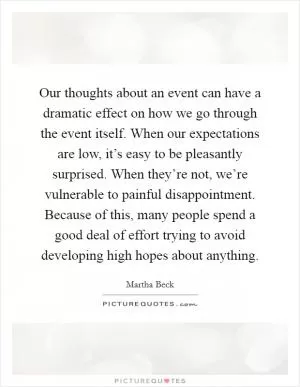Our thoughts about an event can have a dramatic effect on how we go through the event itself. When our expectations are low, it’s easy to be pleasantly surprised. When they’re not, we’re vulnerable to painful disappointment. Because of this, many people spend a good deal of effort trying to avoid developing high hopes about anything Picture Quote #1