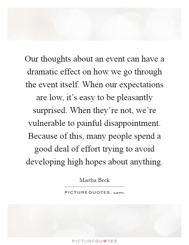 Our thoughts about an event can have a dramatic effect on how we go through the event itself. When our expectations are low, it's easy to be pleasantly surprised. When they're not, we're vulnerable to painful disappointment. Because of this, many people spend a good deal of effort trying to avoid developing high hopes about anything. Picture Quote #1