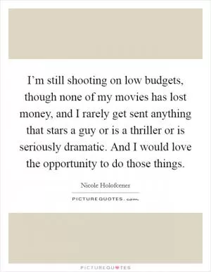 I’m still shooting on low budgets, though none of my movies has lost money, and I rarely get sent anything that stars a guy or is a thriller or is seriously dramatic. And I would love the opportunity to do those things Picture Quote #1