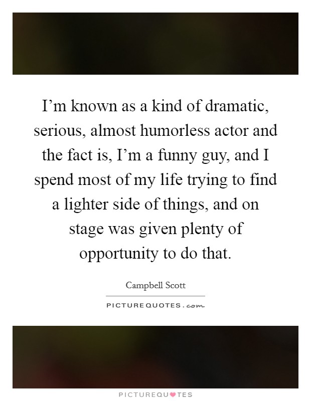 I'm known as a kind of dramatic, serious, almost humorless actor and the fact is, I'm a funny guy, and I spend most of my life trying to find a lighter side of things, and on stage was given plenty of opportunity to do that. Picture Quote #1