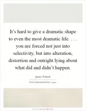 It’s hard to give a dramatic shape to even the most dramatic life. . . . you are forced not just into selectivity, but into alteration, distortion and outright lying about what did and didn’t happen Picture Quote #1