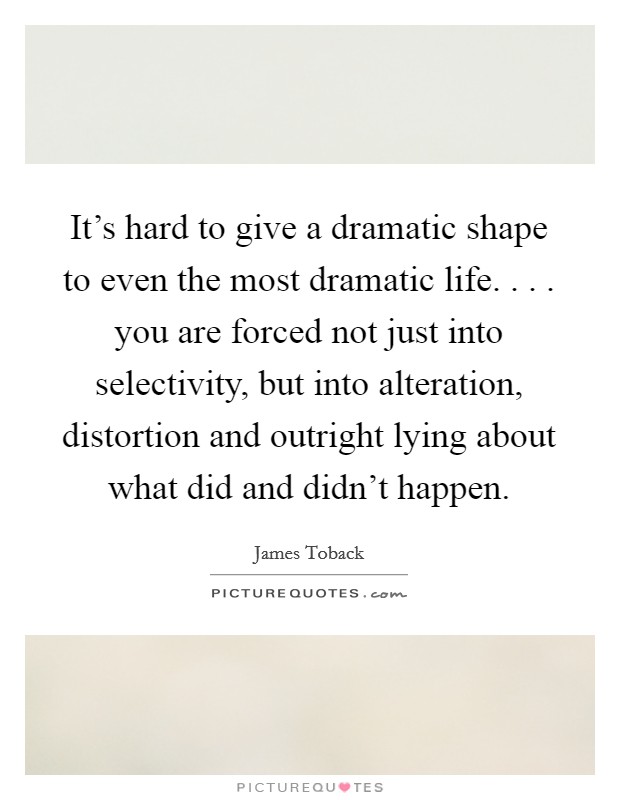 It's hard to give a dramatic shape to even the most dramatic life. . . . you are forced not just into selectivity, but into alteration, distortion and outright lying about what did and didn't happen. Picture Quote #1