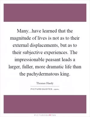 Many...have learned that the magnitude of lives is not as to their external displacements, but as to their subjective experiences. The impressionable peasant leads a larger, fuller, more dramatic life than the pachydermatous king Picture Quote #1