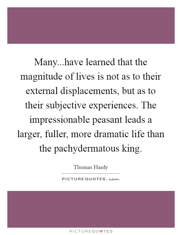 Many...have learned that the magnitude of lives is not as to their external displacements, but as to their subjective experiences. The impressionable peasant leads a larger, fuller, more dramatic life than the pachydermatous king. Picture Quote #1