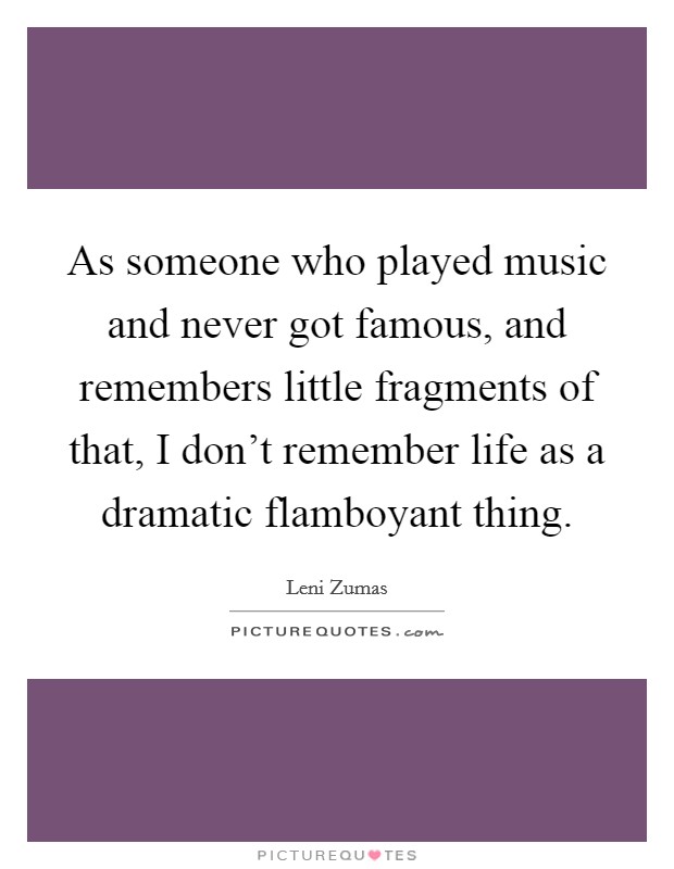 As someone who played music and never got famous, and remembers little fragments of that, I don't remember life as a dramatic flamboyant thing. Picture Quote #1