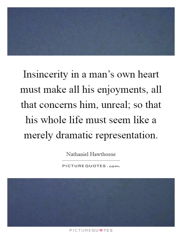 Insincerity in a man's own heart must make all his enjoyments, all that concerns him, unreal; so that his whole life must seem like a merely dramatic representation. Picture Quote #1
