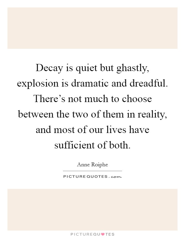 Decay is quiet but ghastly, explosion is dramatic and dreadful. There's not much to choose between the two of them in reality, and most of our lives have sufficient of both. Picture Quote #1
