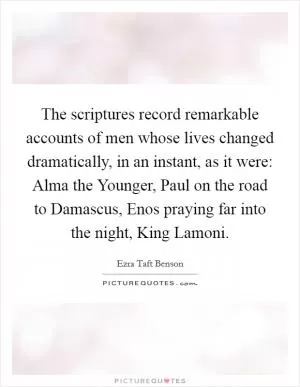 The scriptures record remarkable accounts of men whose lives changed dramatically, in an instant, as it were: Alma the Younger, Paul on the road to Damascus, Enos praying far into the night, King Lamoni Picture Quote #1