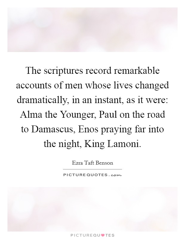 The scriptures record remarkable accounts of men whose lives changed dramatically, in an instant, as it were: Alma the Younger, Paul on the road to Damascus, Enos praying far into the night, King Lamoni. Picture Quote #1