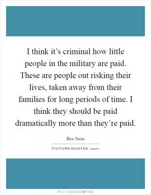 I think it’s criminal how little people in the military are paid. These are people out risking their lives, taken away from their families for long periods of time. I think they should be paid dramatically more than they’re paid Picture Quote #1