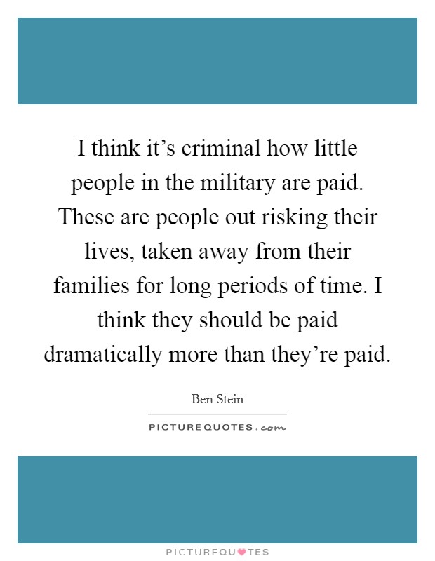 I think it's criminal how little people in the military are paid. These are people out risking their lives, taken away from their families for long periods of time. I think they should be paid dramatically more than they're paid. Picture Quote #1