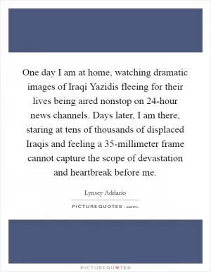 One day I am at home, watching dramatic images of Iraqi Yazidis fleeing for their lives being aired nonstop on 24-hour news channels. Days later, I am there, staring at tens of thousands of displaced Iraqis and feeling a 35-millimeter frame cannot capture the scope of devastation and heartbreak before me Picture Quote #1