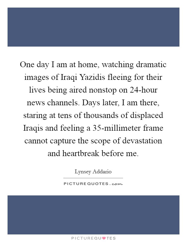 One day I am at home, watching dramatic images of Iraqi Yazidis fleeing for their lives being aired nonstop on 24-hour news channels. Days later, I am there, staring at tens of thousands of displaced Iraqis and feeling a 35-millimeter frame cannot capture the scope of devastation and heartbreak before me. Picture Quote #1