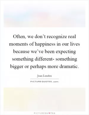 Often, we don’t recognize real moments of happiness in our lives because we’ve been expecting something different- something bigger or perhaps more dramatic Picture Quote #1