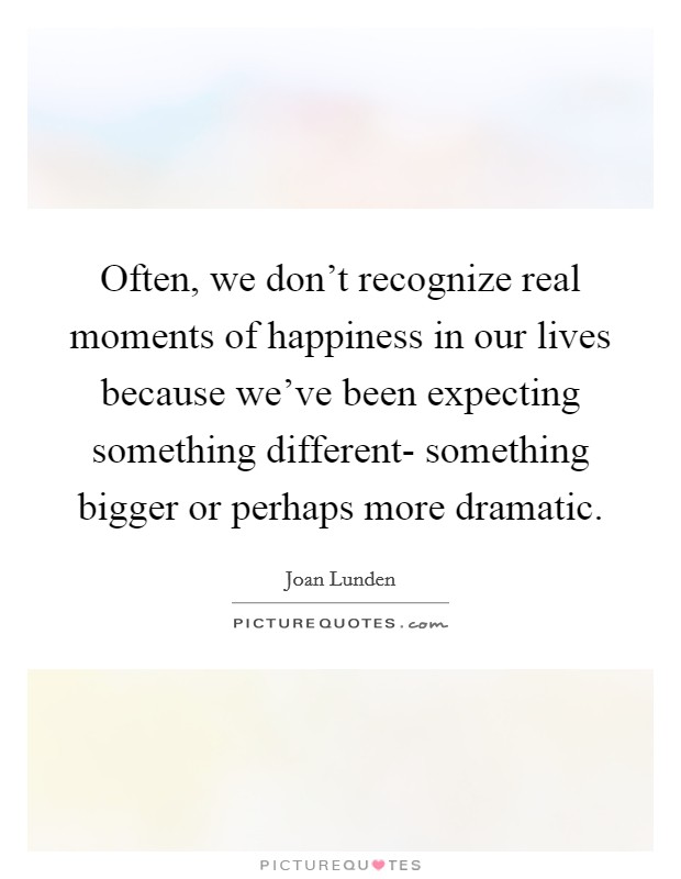Often, we don't recognize real moments of happiness in our lives because we've been expecting something different- something bigger or perhaps more dramatic. Picture Quote #1