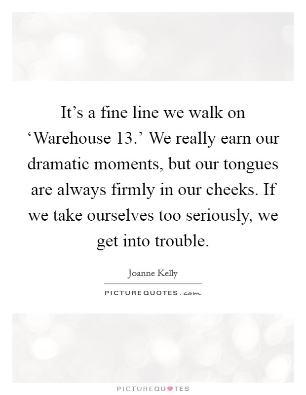 It's a fine line we walk on ‘Warehouse 13.' We really earn our dramatic moments, but our tongues are always firmly in our cheeks. If we take ourselves too seriously, we get into trouble. Picture Quote #1