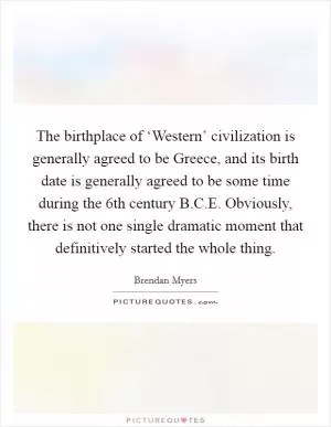 The birthplace of ‘Western’ civilization is generally agreed to be Greece, and its birth date is generally agreed to be some time during the 6th century B.C.E. Obviously, there is not one single dramatic moment that definitively started the whole thing Picture Quote #1