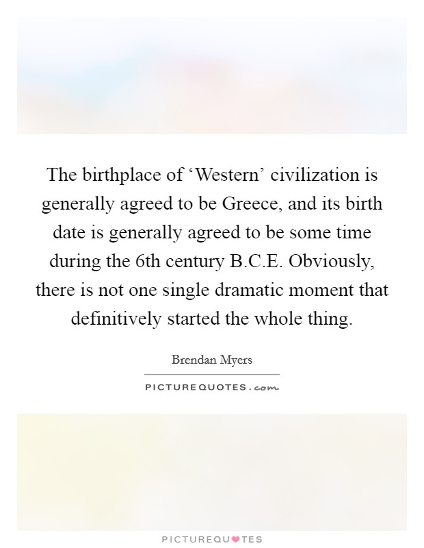 The birthplace of ‘Western' civilization is generally agreed to be Greece, and its birth date is generally agreed to be some time during the 6th century B.C.E. Obviously, there is not one single dramatic moment that definitively started the whole thing. Picture Quote #1