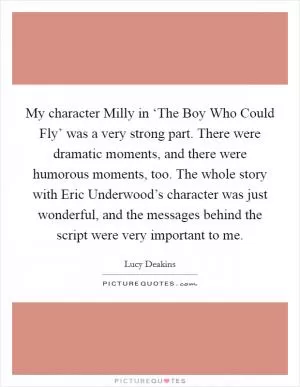 My character Milly in ‘The Boy Who Could Fly’ was a very strong part. There were dramatic moments, and there were humorous moments, too. The whole story with Eric Underwood’s character was just wonderful, and the messages behind the script were very important to me Picture Quote #1