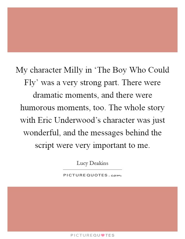 My character Milly in ‘The Boy Who Could Fly' was a very strong part. There were dramatic moments, and there were humorous moments, too. The whole story with Eric Underwood's character was just wonderful, and the messages behind the script were very important to me. Picture Quote #1